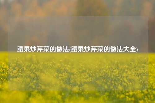 腰果炒芹菜的做法(腰果炒芹菜的做法大全)